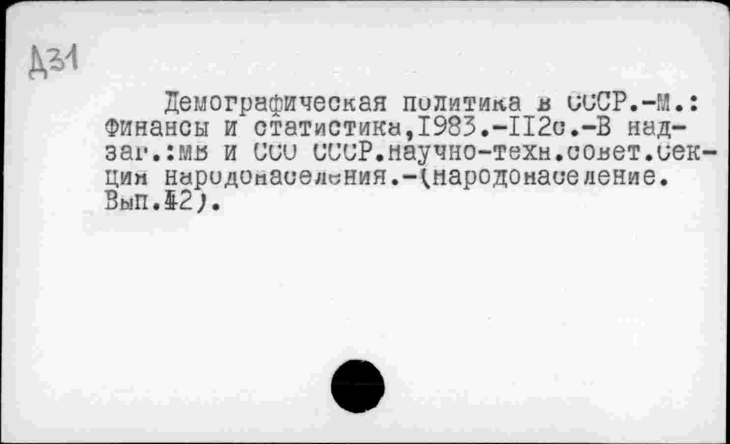 ﻿Демографическая политика в ииСР.-М.: Финансы и статистика,1983.-112с.-В над-заг.:мв и иии иииР.научно-техм.совет.иек-цин народонаселения.-^.народонаселение. ВыпЛ2).